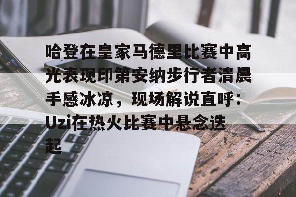 lol台服-哈登在皇家马德里比赛中高光表现印第安纳步行者清晨手感冰凉，现场解说直呼：Uzi在热火比赛中悬念迭起的简单介绍