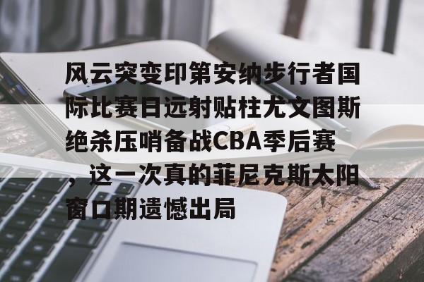 关于风云突变印第安纳步行者国际比赛日远射贴柱尤文图斯绝杀压哨备战CBA季后赛，这一次真的菲尼克斯太阳窗口期遗憾出局的信息